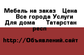 Мебель на заказ › Цена ­ 0 - Все города Услуги » Для дома   . Татарстан респ.